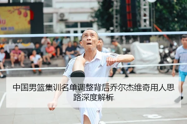 中国男篮集训名单调整背后乔尔杰维奇用人思路深度解析
