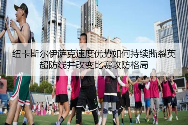纽卡斯尔伊萨克速度优势如何持续撕裂英超防线并改变比赛攻防格局
