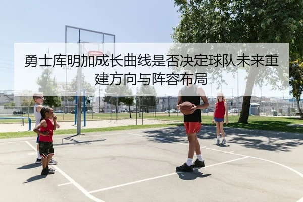 勇士库明加成长曲线是否决定球队未来重建方向与阵容布局