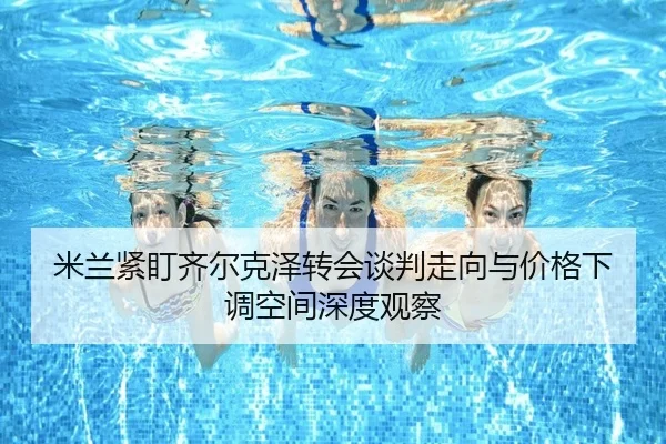 米兰紧盯齐尔克泽转会谈判走向与价格下调空间深度观察