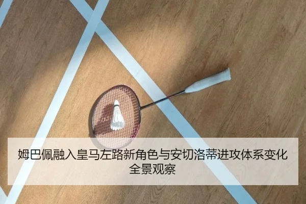 姆巴佩融入皇马左路新角色与安切洛蒂进攻体系变化全景观察
