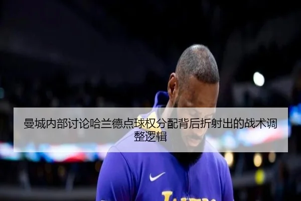 曼城内部讨论哈兰德点球权分配背后折射出的战术调整逻辑