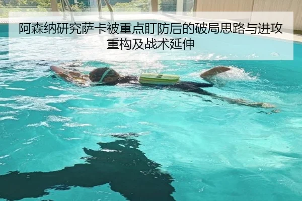 阿森纳研究萨卡被重点盯防后的破局思路与进攻重构及战术延伸
