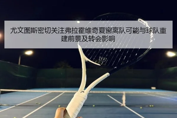 尤文图斯密切关注弗拉霍维奇夏窗离队可能与球队重建前景及转会影响