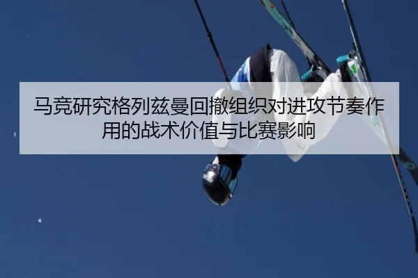 马竞研究格列兹曼回撤组织对进攻节奏作用的战术价值与比赛影响