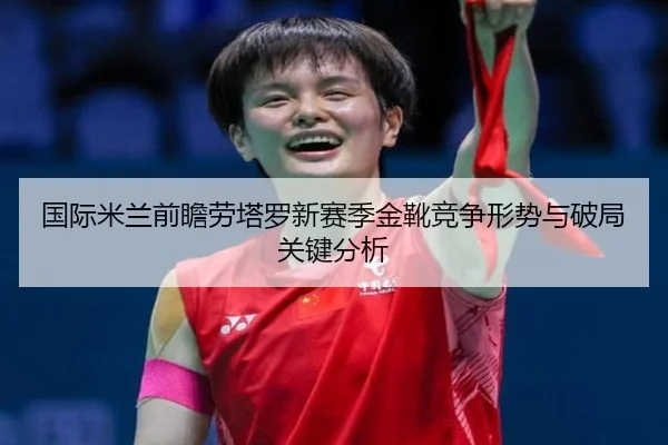 国际米兰前瞻劳塔罗新赛季金靴竞争形势与破局关键分析