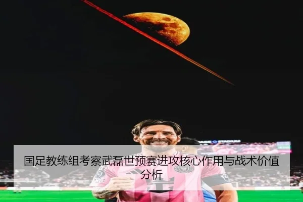 国足教练组考察武磊世预赛进攻核心作用与战术价值分析