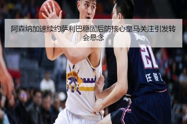 阿森纳加速续约萨利巴稳固后防核心皇马关注引发转会悬念