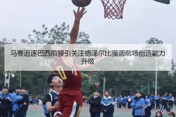 马赛追逐巴西前腰引关注德泽尔比强调前场创造能力升级