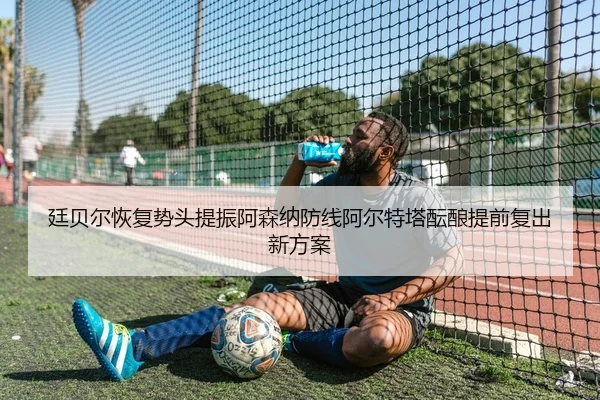 廷贝尔恢复势头提振阿森纳防线阿尔特塔酝酿提前复出新方案